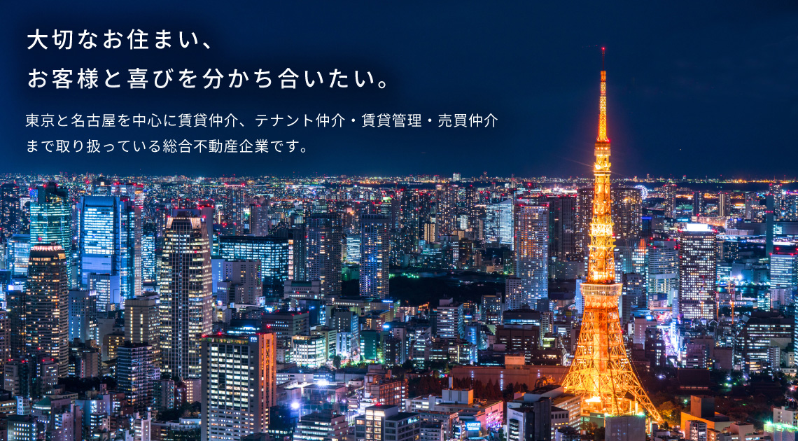 大切なお住まい、お客様と喜びを分かち合いたい。 東京と名古屋を中心に賃貸仲介、テナント仲介・賃貸管理・売買仲介まで取り扱っている総合不動産企業です。